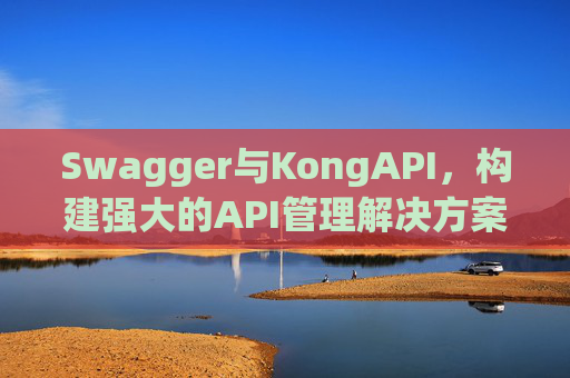 Swagger与KongAPI，构建强大的API管理解决方案